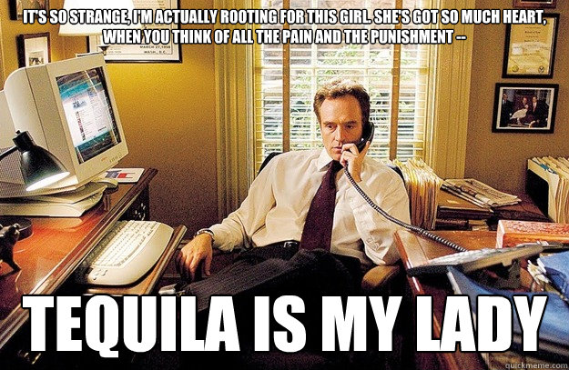 It's so strange, I'm actually rooting for this girl. She's got so much heart, when you think of all the pain and the punishment -- TEQUILA IS MY LADY  