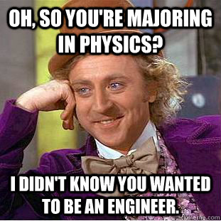 Oh, so you're majoring in physics? I didn't know you wanted to be an engineer.  Creepy Wonka