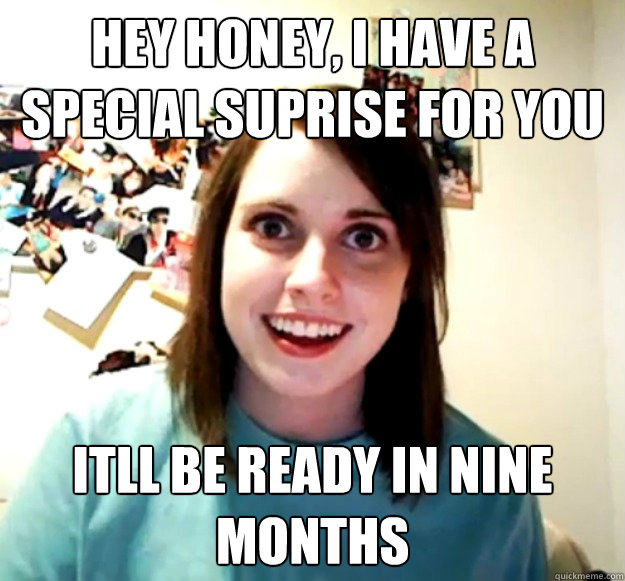 hey honey, i have a special suprise for you itll be ready in nine months  Overly Attached Girlfriend