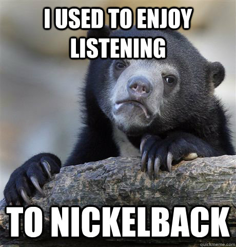 I used to enjoy listening To nickelback  Confession Bear