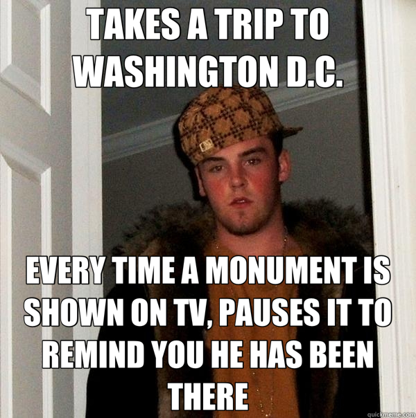 TAKES A TRIP TO WASHINGTON D.C. EVERY TIME A MONUMENT IS SHOWN ON TV, PAUSES IT TO REMIND YOU HE HAS BEEN THERE  Scumbag Steve
