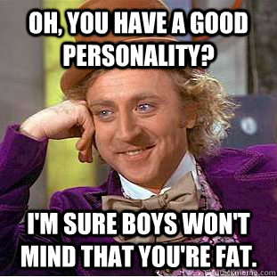 Oh, you have a good personality? I'm sure boys won't mind that you're fat.  Condescending Wonka
