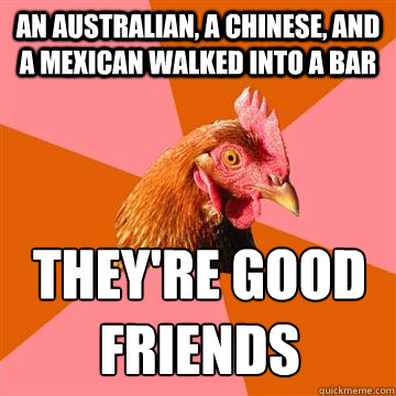 An australian, a chinese, and a mexican walked into a bar they're good friends - An australian, a chinese, and a mexican walked into a bar they're good friends  Anti-Joke Chicken