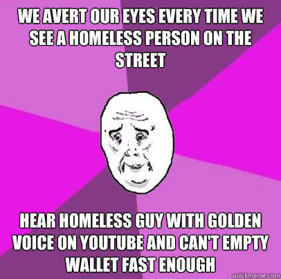 We Avert our eyes every time we see a homeless person on the street Hear homeless guy with golden voice on youtube and can't empty wallet fast enough - We Avert our eyes every time we see a homeless person on the street Hear homeless guy with golden voice on youtube and can't empty wallet fast enough  LIfe is Confusing