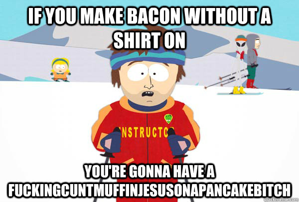If you make bacon without a shirt on you're gonna have a FUCKINGCUNTMUFFINJESUSONAPANCAKEBITCH  Super Cool Ski Instructor