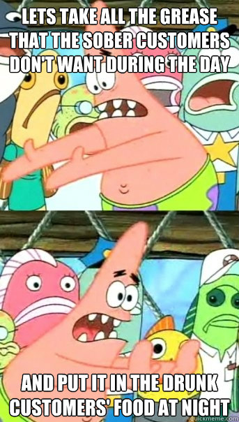 Lets take all the grease that the sober customers don't want during the day And put it in the drunk customers' food at night  Push it somewhere else Patrick