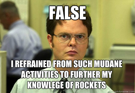 False I refrained from such mudane activities to further my knowlege of rockets  Dwight