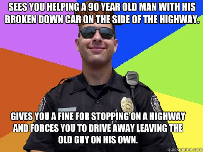 sees you helping a 90 year old man with his broken down car on the side of the highway.  gives you a fine for stopping on a highway and forces you to drive away leaving the old guy on his own.  - sees you helping a 90 year old man with his broken down car on the side of the highway.  gives you a fine for stopping on a highway and forces you to drive away leaving the old guy on his own.   Scumbag Police Officer