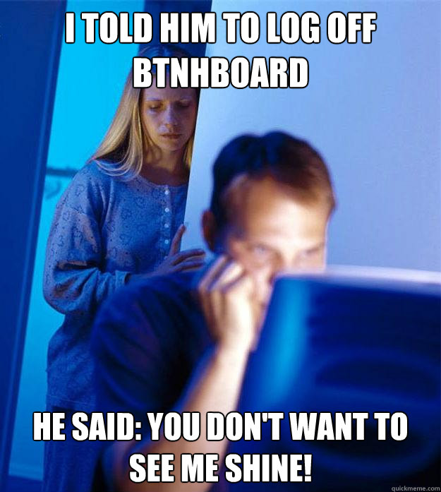 I told him to log off Btnhboard he said: You don't want to see me shine!  Redditors Wife