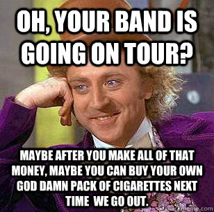 Oh, Your band is going on tour? maybe After you make all of that money, maybe you can buy your own god damn pack of cigarettes next time  we go out.  Condescending Wonka