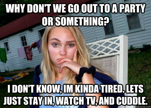 Why don't we go out to a party or something?  I don't know, im kinda tired. Lets just stay in, watch tv, and cuddle.   Long Term Girlfriend