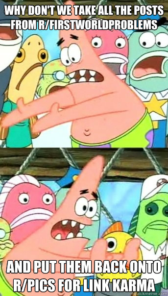 Why don't we take all the posts from r/firstworldproblems and put them back onto r/pics for link karma  Push it somewhere else Patrick