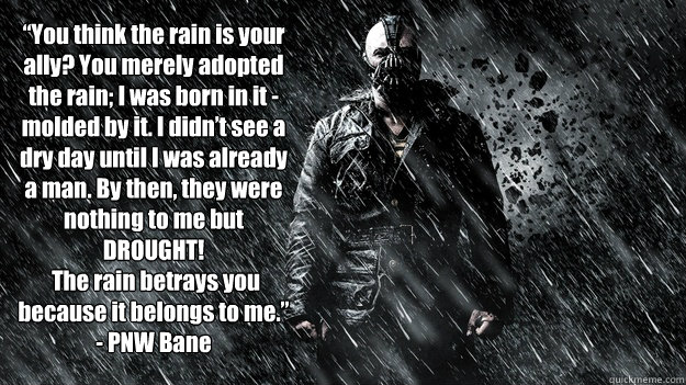  “You think the rain is your ally? You merely adopted the rain; I was born in it - molded by it. I didn’t see a dry day until I was already a man. By then, they were nothing to me but DROUGHT!
 The rain betrays you because it belongs to me.  
