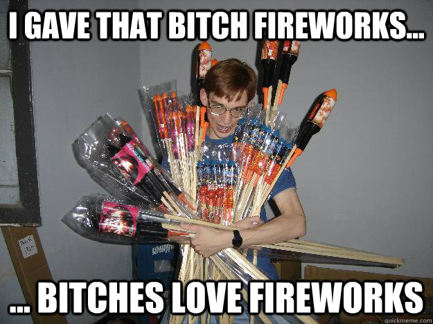 i gave that bitch fireworks... ... bitches love fireworks  Crazy Fireworks Nerd