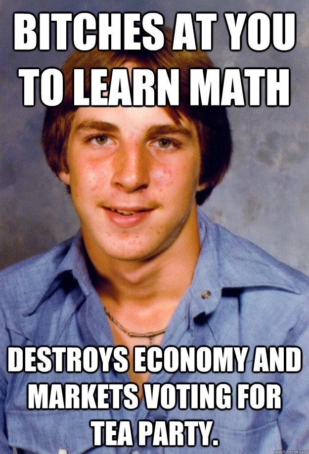 Bitches at you to learn math Destroys economy and markets voting for Tea Party.  Old Economy Steven