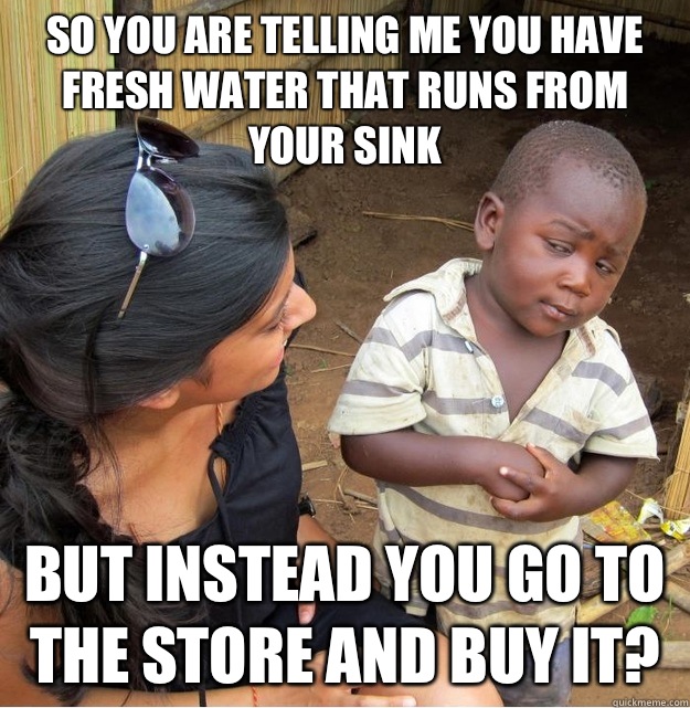 So you are telling me you have fresh water that runs from your sink But instead you go to the store and buy it?  Skeptical Third World Kid