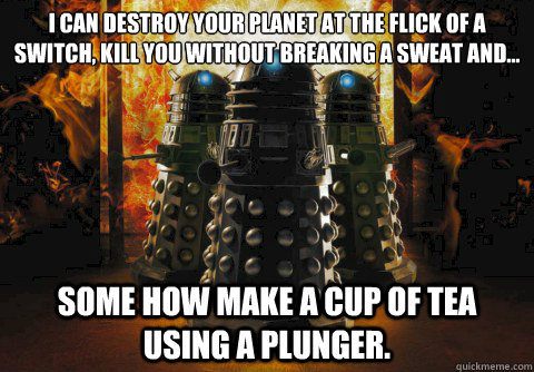 I can destroy your planet at the flick of a switch, kill you without breaking a sweat and...
 Some how make a cup of tea using a plunger. - I can destroy your planet at the flick of a switch, kill you without breaking a sweat and...
 Some how make a cup of tea using a plunger.  Dalek logic