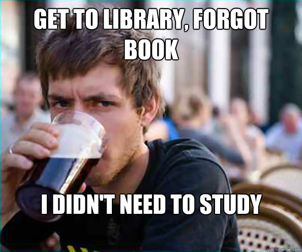 GET TO LIBRARY, FORGOT BOOK I DIDN'T NEED TO STUDY ANYWAYS  Lazy College Senior