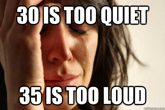 30 is too quiet 35 is too loud  First World Problems