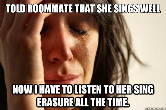 Told roommate that she sings well Now I have to listen to her sing Erasure all the time.  First World Problems