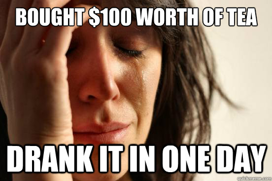 Bought $100 worth of tea Drank it in one day  First World Problems