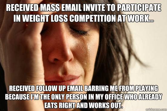 received mass email invite to participate in weight loss competition at work... Received follow up email barring me from playing because I'm the only person in my office who already eats right and works out.  First World Problems