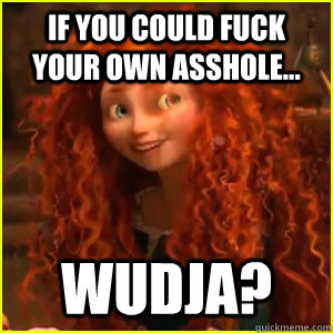 If you could fuck your own asshole... wudja?  