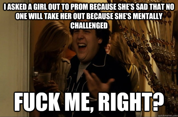 I asked a girl out to prom because she's sad that no one will take her out because she's mentally challenged Fuck Me, Right? - I asked a girl out to prom because she's sad that no one will take her out because she's mentally challenged Fuck Me, Right?  Fuck Me, Right