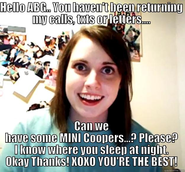 ABG inside joke - HELLO ABG.. YOU HAVEN'T BEEN RETURNING MY CALLS, TXTS OR LETTERS.... CAN WE HAVE SOME MINI COOPERS...? PLEASE? I KNOW WHERE YOU SLEEP AT NIGHT. OKAY THANKS! XOXO YOU'RE THE BEST! Overly Attached Girlfriend
