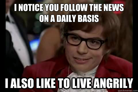 I notice you follow the news
on a daily basis i also like to live angrily  Dangerously - Austin Powers