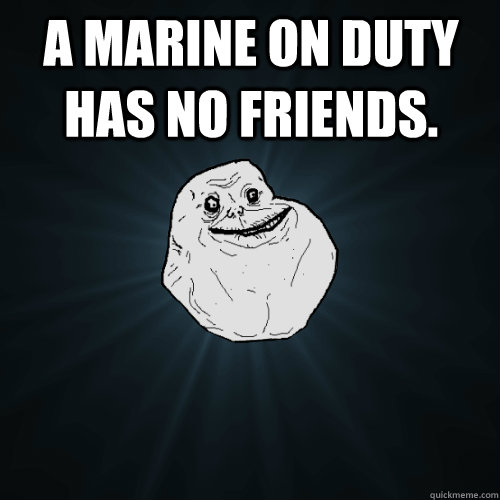 A Marine on duty has no friends.  Forever Alone