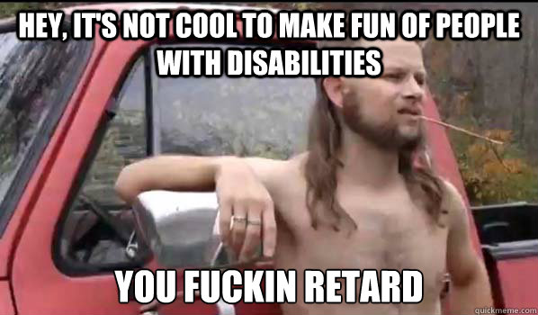 Hey, It's not cool to make fun of people with disabilities You fuckin retard  Almost Politically Correct Redneck