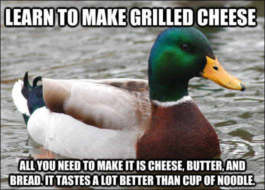 Learn to make Grilled cheese All you need to make it is Cheese, butter, and bread. It tastes a lot better than cup of noodle.  Actual Advice Mallard