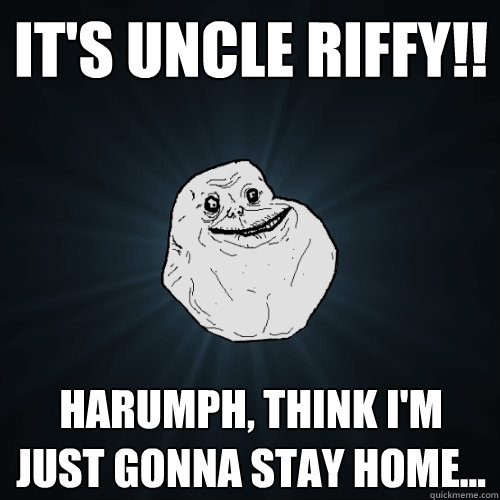 It's Uncle Riffy!! harumph, think I'm just gonna stay home...  Forever Alone