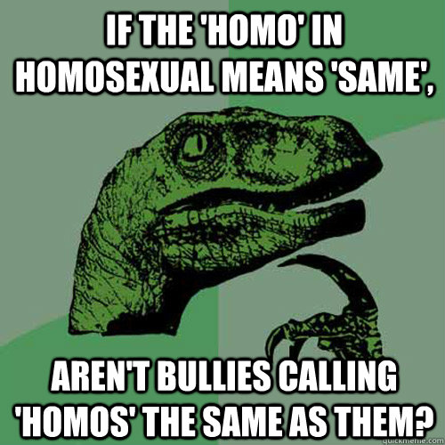 If the 'homo' in homosexual means 'same', Aren't bullies calling 'homos' the same as them?  Philosoraptor