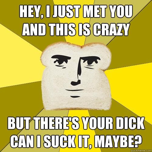 Hey, I just met you
And this is crazy but there's your dick
can I suck it, maybe?  Breadfriend