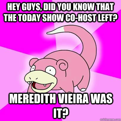 hey guys, did you know that the Today show co-host left? Meredith Vieira was it?  Slowpoke