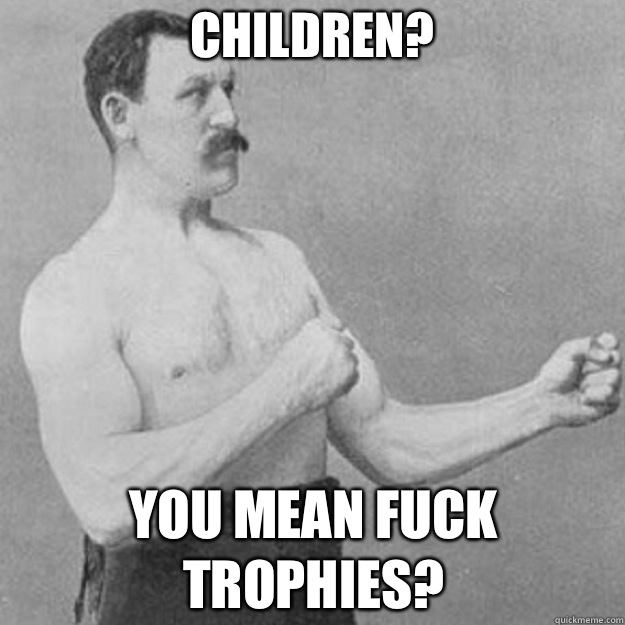 CHILDREN? YOU MEAN FUCK TROPHIES? - CHILDREN? YOU MEAN FUCK TROPHIES?  overly manly man