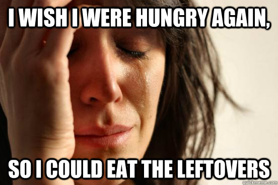 I wish I were hungry again, So I could eat the leftovers - I wish I were hungry again, So I could eat the leftovers  First World Problems
