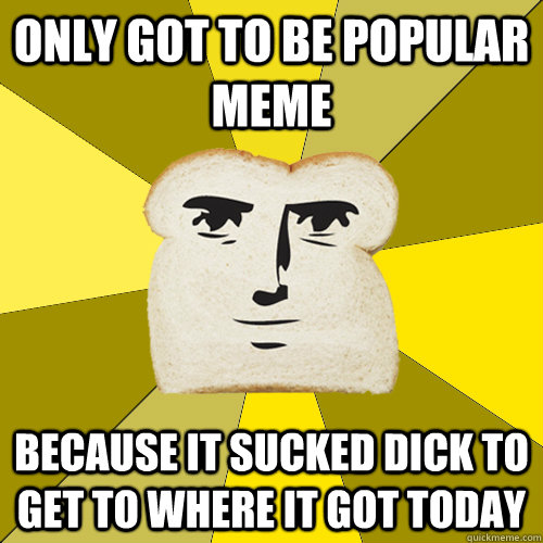 ONLY GOT TO BE POPULAR MEME because it sucked dick to get to where it got today  Breadfriend