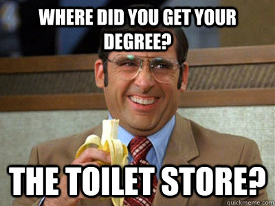Where did you get your degree? The Toilet Store?  