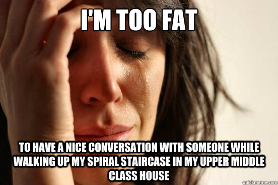 I'm too fat to have a nice conversation with someone while walking up my spiral staircase in my upper middle class house  First World Problems
