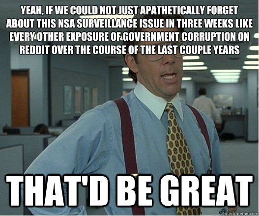 Yeah, if we could not just apathetically forget about this NSA surveillance issue in three weeks like every other exposure of government corruption on Reddit over the course of the last couple years that'd be great - Yeah, if we could not just apathetically forget about this NSA surveillance issue in three weeks like every other exposure of government corruption on Reddit over the course of the last couple years that'd be great  Lumberg