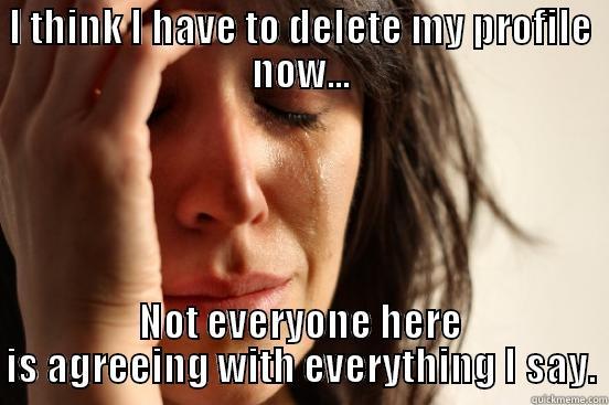 I THINK I HAVE TO DELETE MY PROFILE NOW... NOT EVERYONE HERE IS AGREEING WITH EVERYTHING I SAY. First World Problems