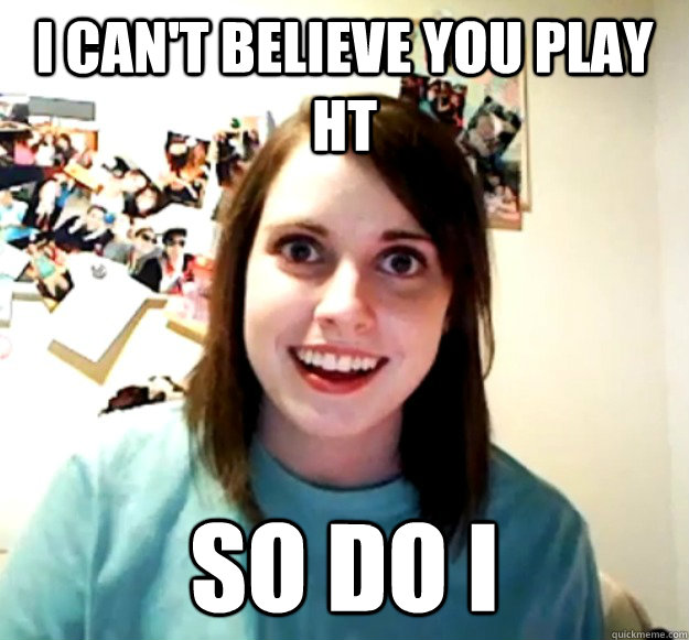 i can't believe you play ht So do i  Overly Attached Girlfriend