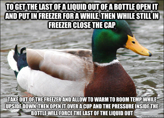 To get the last of a liquid out of a bottle open it and put in freezer for a while, then while still in freezer close the cap 
Take out of the freezer and allow to warm to room temp while upside down, then open it over a cup and the pressure inside the bo - To get the last of a liquid out of a bottle open it and put in freezer for a while, then while still in freezer close the cap 
Take out of the freezer and allow to warm to room temp while upside down, then open it over a cup and the pressure inside the bo  Actual Advice Mallard