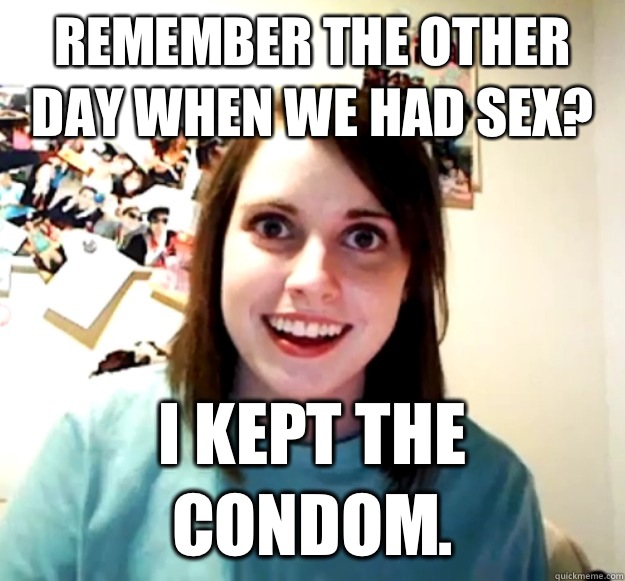 Remember the other day when we had sex? I kept the condom.  Overly Attached Girlfriend