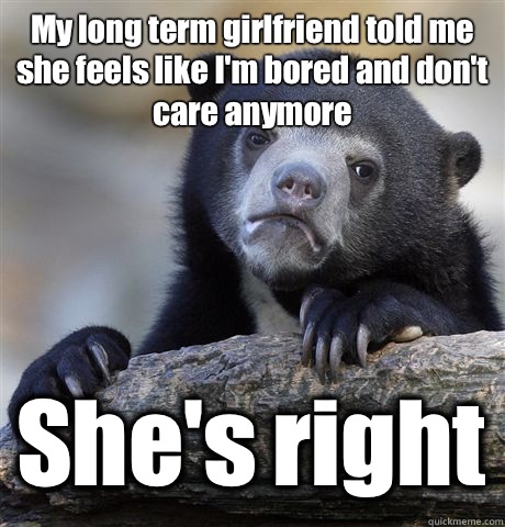 My long term girlfriend told me she feels like I'm bored and don't care anymore She's right  Confession Bear