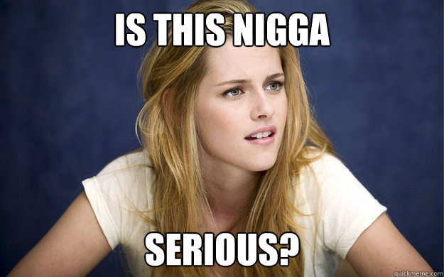 is this nigga  serious? - is this nigga  serious?  serious kristen