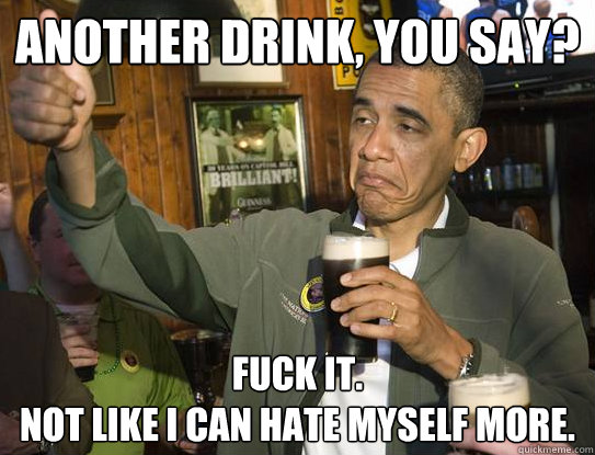 Another drink, you say? Fuck it.
Not like I can hate myself more.
  Upvoting Obama